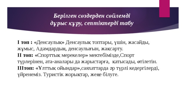 Берілген сөздерден сөйлемді дұрыс құру, септіктерді табу І топ : «Денсаулық» Денсаулық топтары, үшін, жасайды, жұмыс, Адамдардың, денсаулығын, жақсарту. ІІ топ: «Спорттық мерекелер» мектебімізде,Спорт түрлерінен, ата-аналары да жарыстарға, қатысады, өтілетін. ІІІтоп: «Ұлттық ойындар»,саяхаттарда әр түрлі кедергілерді, үйренеміз. Туристік жорықтар, жеңе білуге.