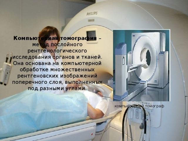 Компьютерная томография – метод послойного рентгенологического исследования органов и тканей. Она основана на компьютерной обработке множественных рентгеновских изображений поперечного слоя, выполненных под разными углами. компьютерный томограф