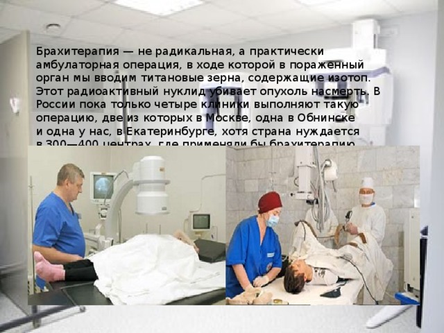 Брахитерапия — не радикальная, а практически амбулаторная операция, в ходе которой в пораженный орган мы вводим титановые зерна, содержащие изотоп. Этот радиоактивный нуклид убивает опухоль насмерть. В России пока только четыре клиники выполняют такую операцию, две из которых в Москве, одна в Обнинске и одна у нас, в Екатеринбурге, хотя страна нуждается в 300—400 центрах, где применяли бы брахитерапию.