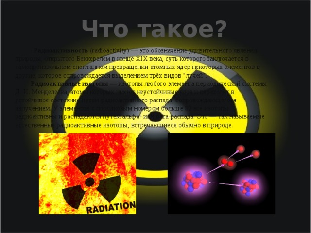 Что такое? Радиоактивность (radioactivity) — это обозначение удивительного явления природы, открытого Беккерелем в конце XIX века, суть которого заключается в самопроизвольном спонтанном превращении атомных ядер некоторых элементов в другие, которое сопровождается выделением трёх видов 