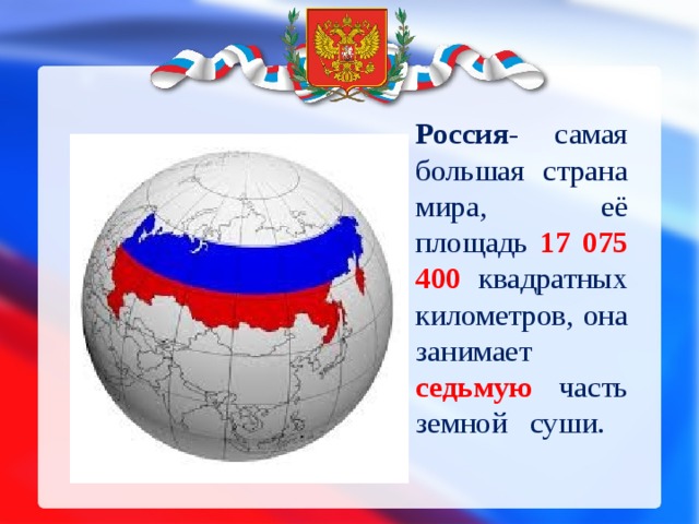Россия - самая большая страна мира, её площадь 17 075 400 квадратных километров, она занимает седьмую часть земной суши.