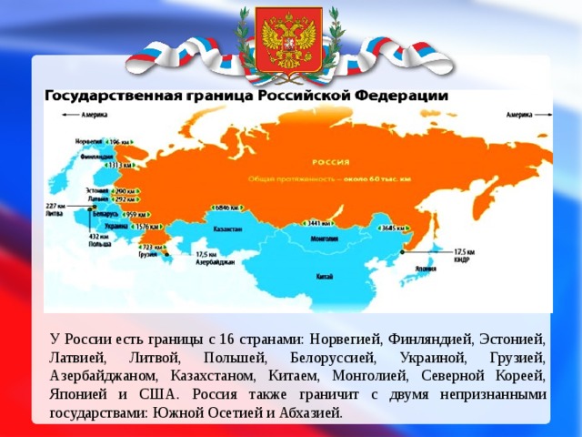 У России есть границы с 16 странами: Норвегией, Финляндией, Эстонией, Латвией, Литвой, Польшей, Белоруссией, Украиной, Грузией, Азербайджаном, Казахстаном, Китаем, Монголией, Северной Кореей, Японией и США. Россия также граничит с двумя непризнанными государствами: Южной Осетией и Абхазией.
