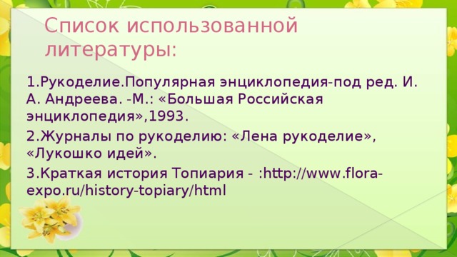 Список использованной литературы: 1.Рукоделие.Популярная энциклопедия-под ред. И. А. Андреева. -М.: «Большая Российская энциклопедия»,1993. 2.Журналы по рукоделию: «Лена рукоделие», «Лукошко идей». 3.Краткая история Топиария - :http://www.flora-expo.ru/history-topiary/html