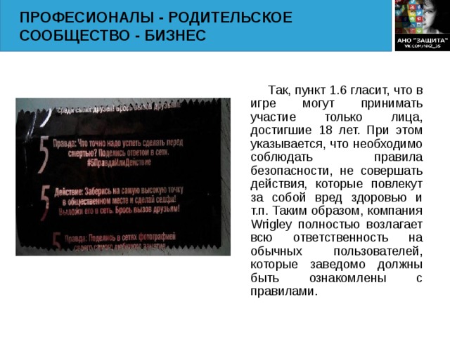 ПРОФЕСИОНАЛЫ - РОДИТЕЛЬСКОЕ СООБЩЕСТВО - БИЗНЕС  Так, пункт 1.6 гласит, что в игре могут принимать участие только лица, достигшие 18 лет. При этом указывается, что необходимо соблюдать правила безопасности, не совершать действия, которые повлекут за собой вред здоровью и т.п. Таким образом, компания Wrigley полностью возлагает всю ответственность на обычных пользователей, которые заведомо должны быть ознакомлены с правилами.