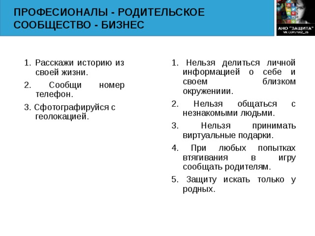 ПРОФЕСИОНАЛЫ - РОДИТЕЛЬСКОЕ СООБЩЕСТВО - БИЗНЕС 1. Расскажи историю из своей жизни. 2. Сообщи номер телефон. 3. Сфотографируйся с геолокацией. 1. Нельзя делиться личной информацией о себе и своем близком окружениии. 2. Нельзя общаться с незнакомыми людьми. 3. Нельзя принимать виртуальные подарки. 4. При любых попытках втягивания в игру сообщать родителям. 5. Защиту искать только у родных.