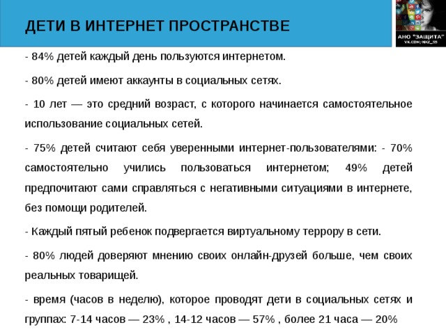 ДЕТИ В ИНТЕРНЕТ ПРОСТРАНСТВЕ - 84% детей каждый день пользуются интернетом. - 80% детей имеют аккаунты в социальных сетях. - 10 лет — это средний возраст, с которого начинается самостоятельное использование социальных сетей. - 75% детей считают себя уверенными интернет-пользователями: - 70% самостоятельно учились пользоваться интернетом; 49% детей предпочитают сами справляться с негативными ситуациями в интернете, без помощи родителей.  - Каждый пятый ребенок подвергается виртуальному террору в сети. - 80% людей доверяют мнению своих онлайн-друзей больше, чем своих реальных товарищей. - время (часов в неделю), которое проводят дети в социальных сетях и группах: 7-14 часов — 23% , 14-12 часов — 57% , более 21 часа — 20%