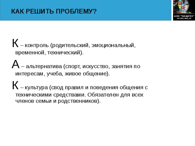 КАК РЕШИТЬ ПРОБЛЕМУ? К – контроль (родительский, эмоциональный, временной, технический). А – альтернатива (спорт, искусство, занятия по интересам, учеба, живое общение). К – культура (свод правил и поведения общения с техническими средствами. Обязателен для всех членов семьи и родственников).