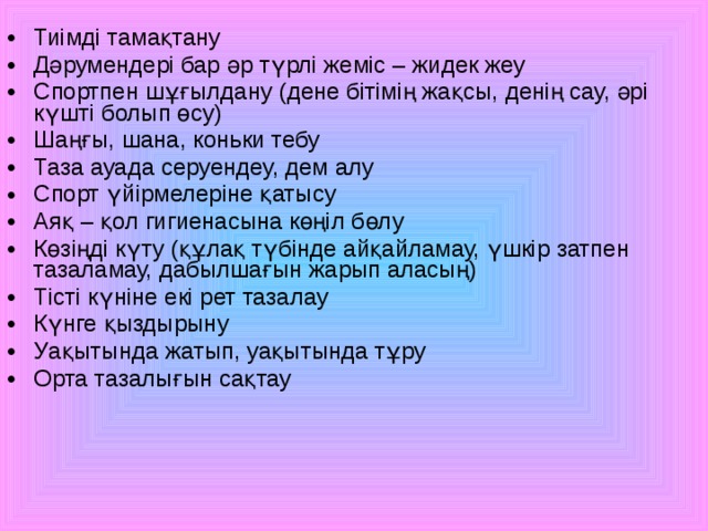 Тиімді тамақтану Дәрумендері бар әр түрлі жеміс – жидек жеу Спортпен шұғылдану (дене бітімің жақсы, денің сау, әрі күшті болып өсу) Шаңғы, шана, коньки тебу Таза ауада  серуендеу, дем алу Спорт үйірмелеріне қатысу Аяқ – қол гигиенасына көңіл бөлу Көзіңді күту (құлақ түбінде айқайламау, үшкір затпен тазаламау, дабылшағын жарып аласың) Тісті күніне екі рет тазалау Күнге қыздырыну Уақытында жатып, уақытында тұру Орта тазалығын сақтау