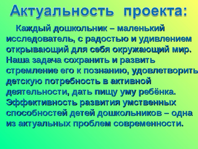 Каждый дошкольник – маленький исследователь, с радостью и удивлением открывающий для себя окружающий мир. Наша задача сохранить и развить стремление его к познанию, удовлетворить детскую потребность в активной деятельности, дать пищу уму ребёнка. Эффективность развития умственных способностей детей дошкольников – одна из актуальных проблем современности.