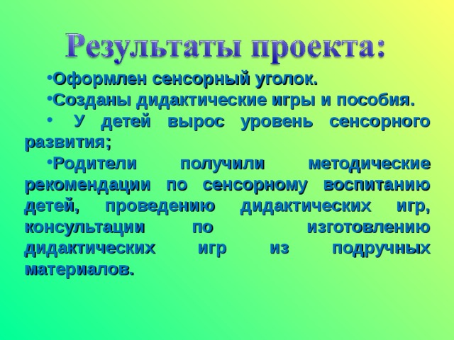 Оформлен сенсорный уголок. Созданы дидактические игры и пособия.   У детей вырос уровень сенсорного развития; Родители получили методические рекомендации по сенсорному воспитанию детей, проведению дидактических игр, консультации по изготовлению дидактических игр из подручных материалов.