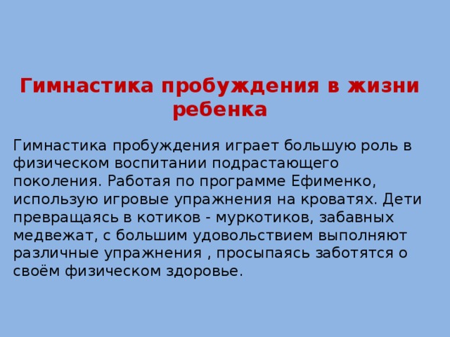 Гимнастика пробуждения в жизни ребенка Гимнастика пробуждения играет большую роль в физическом воспитании подрастающего поколения. Работая по программе Ефименко, использую игровые упражнения на кроватях. Дети превращаясь в котиков - муркотиков, забавных медвежат, с большим удовольствием выполняют различные упражнения , просыпаясь заботятся о своём физическом здоровье.