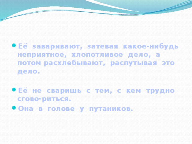 Её заваривают, затевая какое-нибудь неприятное, хлопотливое дело, а потом расхлебывают, распутывая это дело.  Её не сваришь с тем, с кем трудно сгово-риться. Она в голове у путаников.