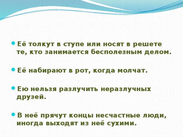 Её толкут в ступе или носят в решете те, кто занимается бесполезным делом.  Её набирают в рот, когда молчат.  Ею нельзя разлучить неразлучных друзей.  В неё прячут концы несчастные люди, иногда выходят из неё сухими.