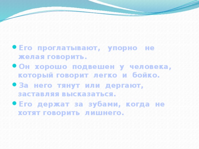 Его проглатывают, упорно не желая говорить. Он хорошо подвешен у человека, который говорит легко и бойко. За него тянут или дергают, заставляя высказаться. Его держат за зубами, когда не хотят говорить лишнего.