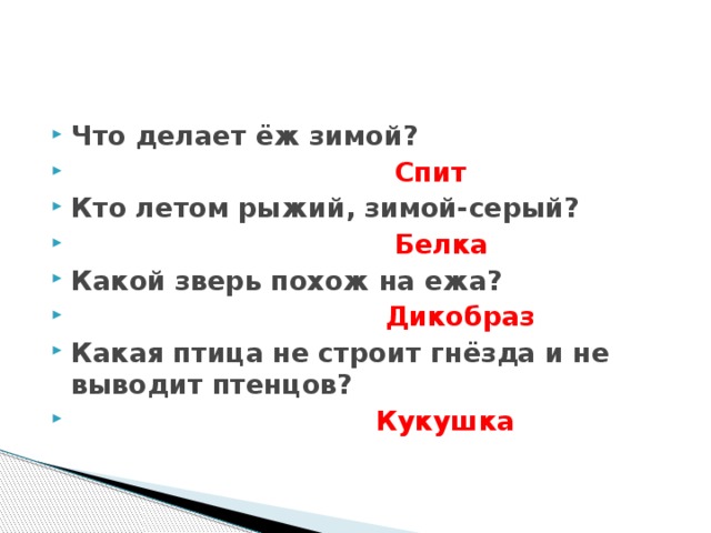 Что делает ёж зимой?  Спит Кто летом рыжий, зимой-серый?  Белка Какой зверь похож на ежа?  Дикобраз Какая птица не строит гнёзда и не выводит птенцов?  Кукушка