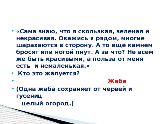 «Сама знаю, что я скользкая, зеленая и некрасивая. Окажись я рядом, многие шарахаются в сторону. А то ещё камнем бросят или ногой пнут. А за что? Не всем же быть красивыми, а польза от меня есть и немаленькая.»  Кто это жалуется?  Жаба (Одна жаба сохраняет от червей и гусениц