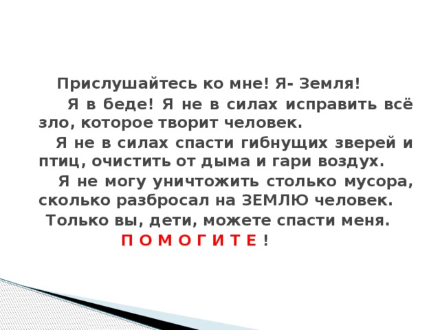 Прислушайтесь ко мне! Я- Земля!  Я в беде! Я не в силах исправить всё зло, которое творит человек.  Я не в силах спасти гибнущих зверей и птиц, очистить от дыма и гари воздух.  Я не могу уничтожить столько мусора, сколько разбросал на ЗЕМЛЮ человек.  Только вы, дети, можете спасти меня.  П О М О Г И Т Е ! Прислушайтесь ко мне! Я- Земля! Я в беде! Я не в силах исправить всё зло, которое творит человек. Я не в силах спасти гибнущих зверей и птиц, очистить от дыма и гари воздух. Я не могу уничтожить столько мусора, сколько разбросал на ЗЕМЛЮ человек. Только вы, дети, можете спасти меня. ПОМОГИТЕ!