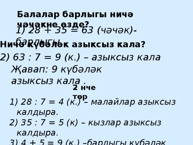 Балалар барлыгы ничә чәчәкне өзде? 1) 28 + 35 = 63 (чәчәк)-барлыгы Ничә күбәләк азыксыз кала? 2) 63 : 7 = 9 (к.) – азыксыз кала Җавап: 9 күбәләк азыксыз кала . 2 нче төр   1) 28 : 7 = 4 (к.) – малайлар азыксыз калдыра. 2) 35 : 7 = 5 (к) – кызлар азыксыз калдыра. 3) 4 + 5 = 9 (к.) –барлыгы күбәләк азыксыз кала.