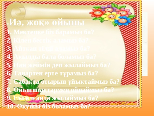 « Иә, жоқ» ойыны  1. Мектепке біз барамыз ба?  2. Кілең бестік аламыз ба?  3. Айтқан тілді аламыз ба?  4. Ақылды бала боламыз ба?  5. Нан жеймін деп жылаймыз ба?  6. Танартен ерте тұрамыз ба?  7. Сабақта отырып ұйықтаймыз ба?  8. Ойыншықтармен ойнаймыз ба?  9. Екі алғанда жылаймыз ба?  10. Оқушы біз боламыз ба?        Ата аналармен ойнау: