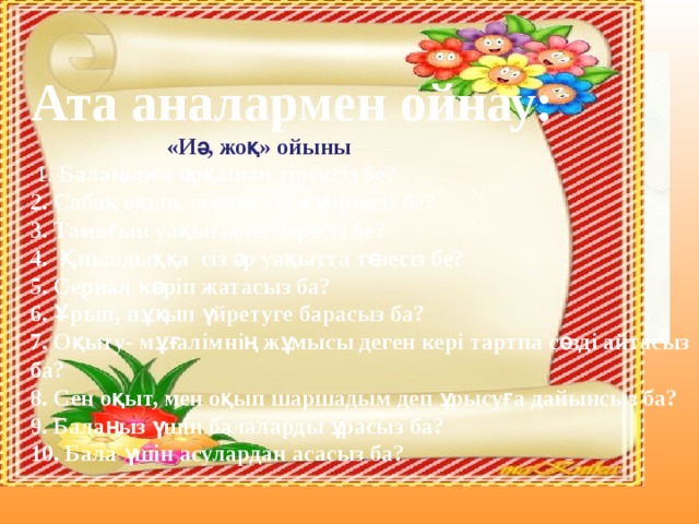 Ата аналармен ойнау:  «Иә, жоқ» ойыны  1. Балаңызға әрқашан тірексіз бе?  2. Сабақ оқып, есепке сіз жүйріксіз бе?  3. Тамағын уақытылы бересіз бе?  4. Қиындыққа сіз әр уақытта төзесіз бе?  5. Сериал көріп жатасыз ба?  6. Ұрып, нұқып үйретуге барасыз ба?  7. Оқыту- мұғалімнің жұмысы деген кері тартпа сөзді айтасыз ба?  8. Сен оқыт, мен оқып шаршадым деп ұрысуға дайынсыз ба?  9. Балаңыз үшін балаларды ұрасыз ба?  10. Бала үшін асулардан асасыз ба?