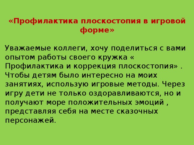 «Профилактика плоскостопия в игровой форме»  Уважаемые коллеги, хочу поделиться с вами опытом работы своего кружка « Профилактика и коррекция плоскостопия» .  Чтобы детям было интересно на моих занятиях, использую игровые методы. Через игру дети не только оздоравливаются, но и получают море положительных эмоций , представляя себя на месте сказочных персонажей.