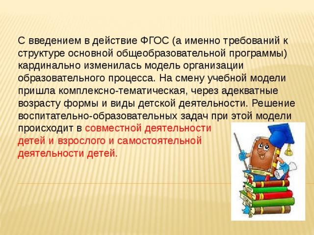 С введением в действие ФГОС (а именно требований к структуре основной общеобразовательной программы)  кардинально изменилась модель организации образовательного процесса. На смену учебной модели пришла комплексно-тематическая, через адекватные возрасту формы и виды детской деятельности. Решение воспитательно-образовательных задач при этой модели происходит в совместной деятельности детей и взрослого и самостоятельной деятельности детей.