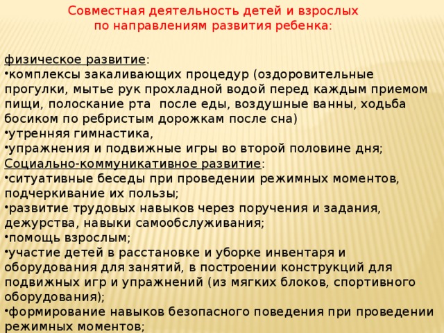 Совместная деятельность детей и взрослых по направлениям развития ребенка: физическое развитие : комплексы закаливающих процедур (оздоровительные прогулки, мытье рук прохладной водой перед каждым приемом пищи, полоскание рта   после еды, воздушные ванны, ходьба босиком по ребристым дорожкам после сна) утренняя гимнастика, упражнения и подвижные игры во второй половине дня; Социально-коммуникативное развитие :