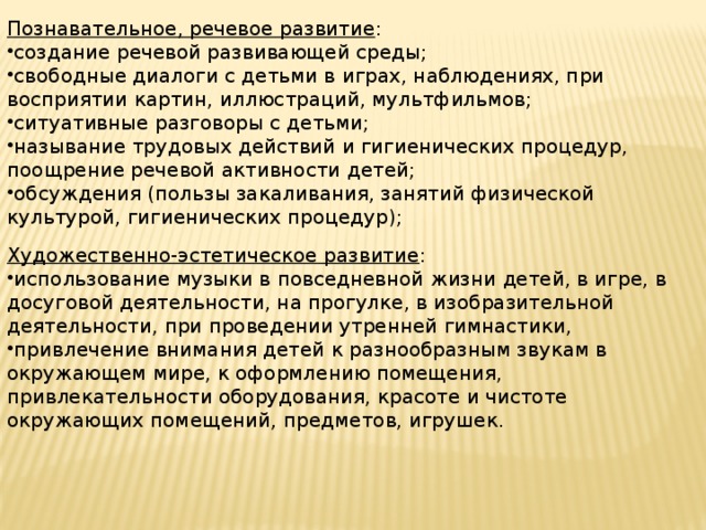 Познавательное, речевое развитие : создание речевой развивающей среды; свободные диалоги с детьми в играх, наблюдениях, при восприятии картин, иллюстраций, мультфильмов; ситуативные разговоры с детьми; называние трудовых действий и гигиенических процедур, поощрение речевой активности детей; обсуждения (пользы закаливания, занятий физической культурой, гигиенических процедур); Художественно-эстетическое развитие :