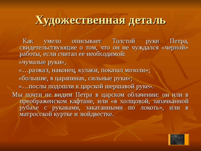 Художественная деталь  Как умело описывает Толстой руки Петра, свидетельствующие о том, что он не чуждался «черной» работы, если считал ее необходимой:  «чумазые руки»,  «…разжал, наконец, кулаки, показал мозоли»;  «большие, в царапинах, сильные руки»;  «…послы подошли к царской шершавой руке». Мы почти не видим Петра в царском облачении: он или в преображенском кафтане, или «в холщовой, запачканной рубахе с рукавами, закатанными по локоть», или в матросской куртке и зюйдвестке.