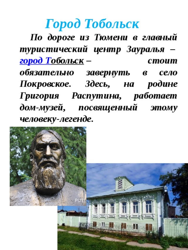 Город Тобольск  По дороге из Тюмени в главный туристический центр Зауралья –  город Т обольск  – стоит обязательно завернуть в село Покровское. Здесь, на родине Григория Распутина, работает дом-музей, посвященный этому человеку-легенде.