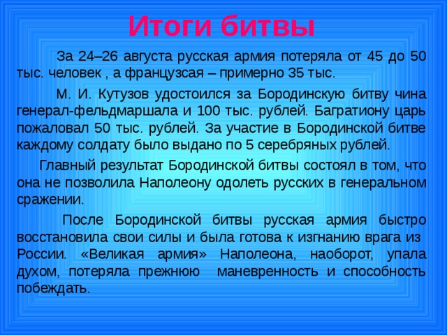 Итоги битвы  За 24–26 августа русская армия потеряла от 45 до 50 тыс. человек , а французсая – примерно 35 тыс.  М. И. Кутузов удостоился за Бородинскую битву чина генерал-фельдмаршала и 100 тыс. рублей. Багратиону царь пожаловал 50 тыс. рублей. За участие в Бородинской битве каждому солдату было выдано по 5 серебряных рублей.  Главный результат Бородинской битвы состоял в том, что она не позволила Наполеону одолеть русских в генеральном сражении.    После Бородинской битвы русская армия быстро восстановила свои силы и была готова к изгнанию врага из России. «Великая армия» Наполеона, наоборот, упала духом, потеряла прежнюю маневренность и способность побеждать. 