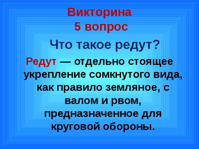 Викторина  5 вопрос  Что такое редут? Редут  — отдельно стоящее укрепление сомкнутого вида, как правило земляное, с валом и рвом, предназначенное для круговой обороны.