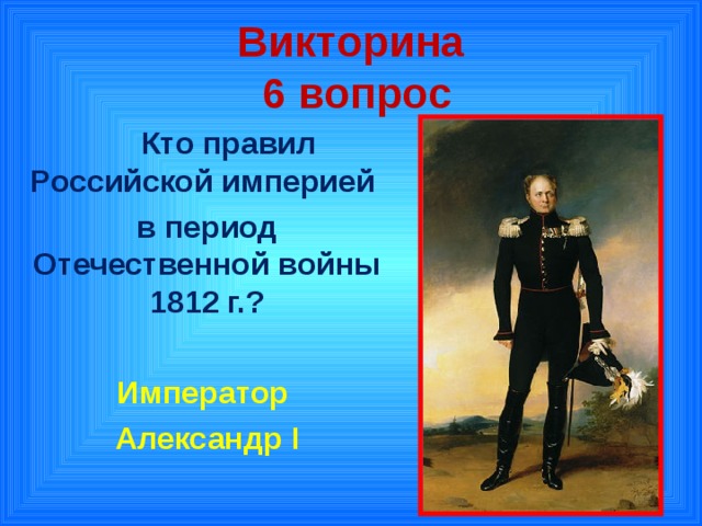 Викторина  6 вопрос  Кто правил Российской империей в период Отечественной войны 1812 г.?  Император Александр I