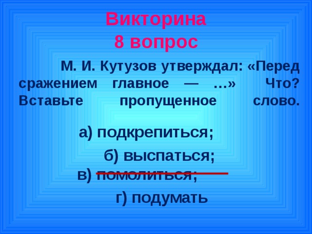 Викторина  8 вопрос  М. И. Кутузов утверждал: «Перед сражением главное — …» Что? Вставьте пропущенное слово.   а) подкрепиться; б) выспаться;  в) помолиться;  г) подумать
