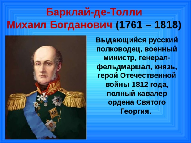 Барклай-де-Толли  Михаил Богданович ( 1761 – 1818) Выдающийся русский полководец, военный министр, генерал-фельдмаршал, князь, герой Отечественной войны 1812 года, полный кавалер ордена Святого Георгия. 
