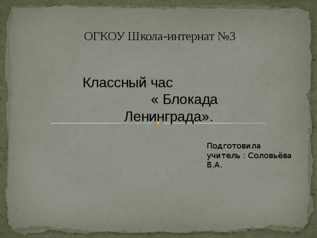 ОГКОУ Школа-интернат №3 Классный час « Блокада Ленинграда». Подготовила учитель : Соловьёва В.А.