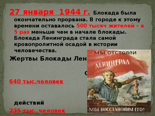 27 января 1944 г.  Блокада была окончательно прорвана. В городе к этому времени оставалось 500 тысяч жителей – в 5 раз меньше чем в начале блокады. Блокада Ленинграда стала самой кровопролитной осадой в истории человечества. Жертвы Блокады Ленинграда  От голода 640 тыс.человек  От боевых действий 235 тыс. человек