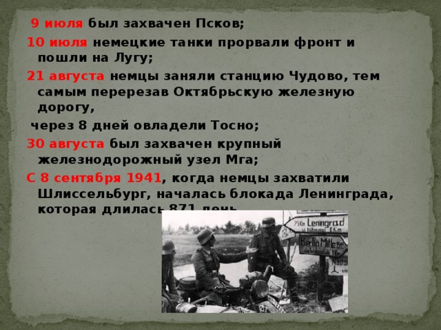 9 июля был захвачен Псков; 10 июля немецкие танки прорвали фронт и пошли на Лугу; 21 августа немцы заняли станцию Чудово, тем самым перерезав Октябрьскую железную дорогу,  через 8 дней овладели Тосно; 30 августа был захвачен крупный железнодорожный узел Мга; С 8 сентября 1941 , когда немцы захватили Шлиссельбург, началась блокада Ленинграда, которая длилась 871 день.