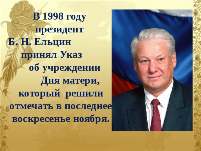 В 1998 году президент Б. Н. Ельцин принял Указ об учреждении Дня матери, который решили отмечать в последнее воскресенье ноября.