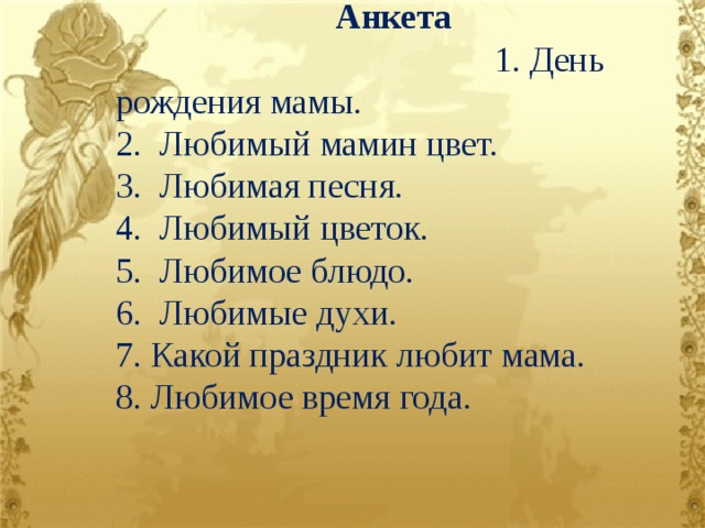 Анкета 1. День рождения мамы. 2. Любимый мамин цвет. 3. Любимая песня. 4. Любимый цветок. 5. Любимое блюдо. 6. Любимые духи. 7. Какой праздник любит мама. 8. Любимое время года.