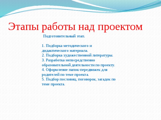 Этапы работы над проектом  Подготовительный этап. 1. Подборка методического и дидактического материала. 2. Подборка художественной литературы. 3. Разработка непосредственно образовательной деятельности по проекту. 4. Оформление папок-передвижек для родителей по теме проекта. 5. Подбор пословиц, поговорок, загадок по теме проекта.