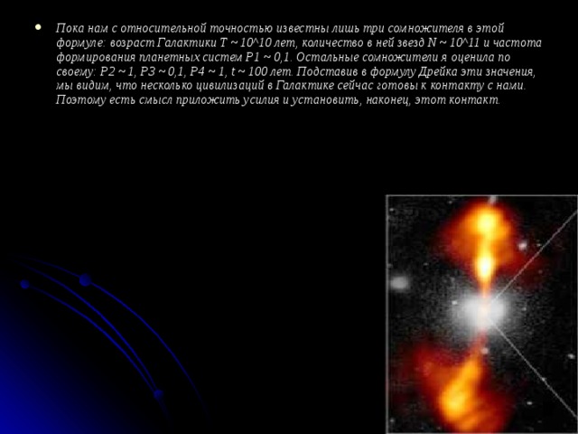 Пока нам с относительной точностью известны лишь три сомножителя в этой формуле: возраст Галактики T ~ 10^10 лет, количество в ней звезд N ~ 10^11 и частота формирования планетных систем P1 ~ 0,1. Остальные сомножители я оценила по своему: P2 ~ 1, P3 ~ 0,1, P4 ~ 1, t ~ 100 лет. Подставив в формулу Дрейка эти значения, мы видим, что несколько цивилизаций в Галактике сейчас готовы к контакту с нами. Поэтому есть смысл приложить усилия и установить, наконец, этот контакт.