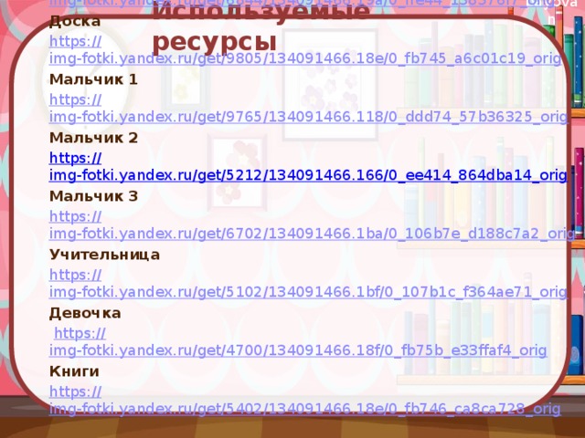 Используемые ресурсы Фон https:// img-fotki.yandex.ru/get/6844/134091466.19a/0_ffe44_138376f7_orig Доска https:// img-fotki.yandex.ru/get/9805/134091466.18e/0_fb745_a6c01c19_orig Мальчик 1 https:// img-fotki.yandex.ru/get/9765/134091466.118/0_ddd74_57b36325_orig Мальчик 2 https:// img-fotki.yandex.ru/get/5212/134091466.166/0_ee414_864dba14_orig Мальчик 3 https:// img-fotki.yandex.ru/get/6702/134091466.1ba/0_106b7e_d188c7a2_orig Учительница https:// img-fotki.yandex.ru/get/5102/134091466.1bf/0_107b1c_f364ae71_orig Девочка  https:// img-fotki.yandex.ru/get/4700/134091466.18f/0_fb75b_e33ffaf4_orig Книги https:// img-fotki.yandex.ru/get/5402/134091466.18e/0_fb746_ca8ca728_orig