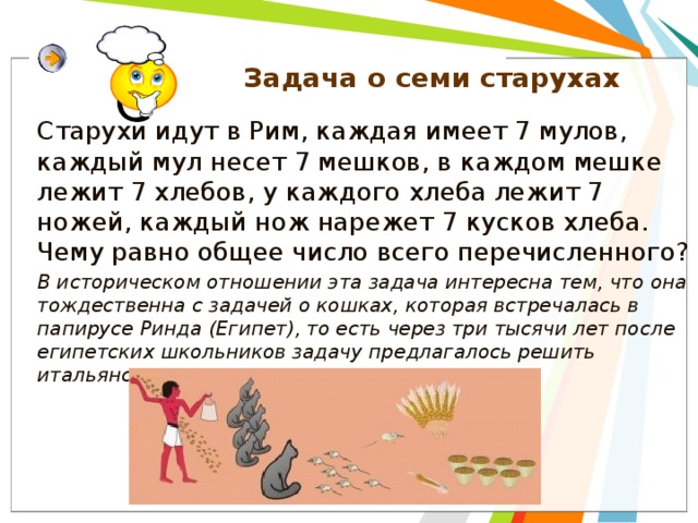 Задача о семи старухах Старухи идут в Рим, каждая имеет 7 мулов, каждый мул несет 7 мешков, в каждом мешке лежит 7 хлебов, у каждого хлеба лежит 7 ножей, каждый нож нарежет 7 кусков хлеба. Чему равно общее число всего перечисленного? В историческом отношении эта задача интересна тем, что она тождественна с задачей о кошках, которая встречалась в папирусе Ринда (Египет), то есть через три тысячи лет после египетских школьников задачу предлагалось решить итальянским школьникам.