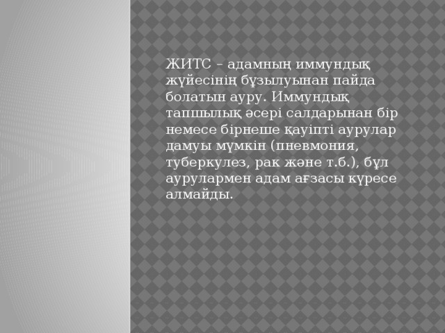 ЖИТС – адамның иммундық жүйесінің бұзылуынан пайда болатын ауру. Иммундық тапшылық әсері салдарынан бір немесе бірнеше қауіпті аурулар дамуы мүмкін (пневмония, туберкулез, рак және т.б.), бұл аурулармен адам ағзасы күресе алмайды. 