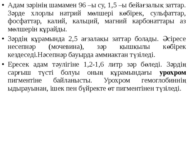 Адам зәрінің шамамен 96 –ы су, 1,5 –ы бейағзалық заттар. Зәрде хлорлы натрий мөлшері көбірек, сульфаттар, фосфаттар, калий, кальций, магний карбонаттары аз мөлшерін құрайды. Зәрдің құрамында 2,5 ағзалақы заттар болады. Әсіресе несепнәр (мочевина), зәр қышқылы көбірек кездеседі.Нәсепнәр бауырда аммиактан түзіледі. Ересек адам тәулігіне 1,2-1,6 литр зәр бөледі. Зәрдің сарғыш түсті болуы оның құрамындағы урохром пигментіне байланысты. Урохром гемоглобиннің ыдырауынан, ішек пен бүйректе өт пигментінен түзіледі.