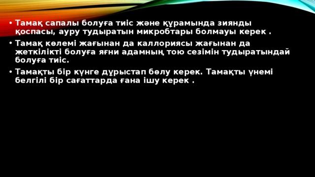 Тамақ сапалы болуға тиіс және құрамында зиянды қоспасы, ауру тудыратын микробтары болмауы керек . Тамақ көлемі жағынан да каллориясы жағынан да жеткілікті болуға яғни адамның тою сезімін тудыратындай болуға тиіс. Тамақты бір күнге дұрыстап бөлу керек. Тамақты үнемі белгілі бір сағаттарда ғана ішу керек .