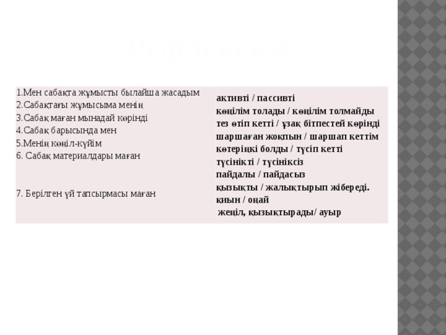 Рефлексия 1.Мен сабақта жұмысты былайша жасадым  2.Сабақтағы жұмысыма менің  3.Сабақ маған мынадай көрінді  4.Сабақ барысында мен  5.Менің көңіл-күйім  6. Сабақ материалдары маған    7. Берілген үй тапсырмасы маған активті / пассивті  көңілім толады / көңілім толмайды  тез өтіп кетті / ұзақ бітпестей көрінді  шаршаған жоқпын / шаршап кеттім  көтеріңкі болды / түсіп кетті  түсінікті / түсініксіз  пайдалы / пайдасыз  қызықты / жалықтырып жібереді.  қиын / оңай  жеңіл, қызықтырады/ ауыр