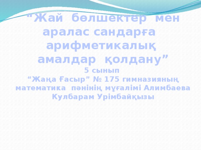 “ Жай бөлшектер мен аралас сандарға арифметикалық  амалдар қолдану”  5 сынып  “Жаңа Ғасыр” № 175 гимназияның математика пәнінің мұғалімі Алимбаева Кулбарам Урімбайқызы