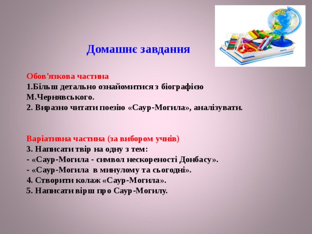 Домашнє завдання    Обов'язкова частина  1.Більш детально ознайомитися з біографією М.Чернявського.  2. Виразно читати поезію «Саур-Могила», аналізувати.    Варіативна частина (за вибором учнів)  3. Написати твір на одну з тем:   - «Саур-Могила - символ нескореності Донбасу».  - «Саур-Могила в минулому та сьогодні».  4. Створити колаж «Саур-Могила».  5. Написати вірш про Саур-Могилу.